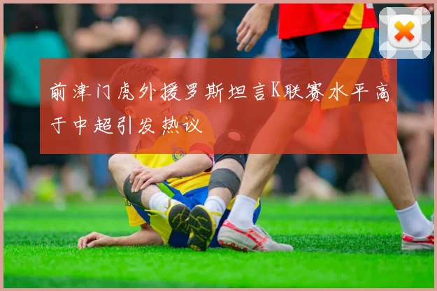 前津门虎外援罗斯坦言K联赛水平高于中超引发热议