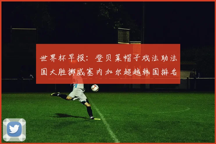 世界杯早报：登贝莱帽子戏法助法国大胜挪威塞内加尔超越韩国排名提升