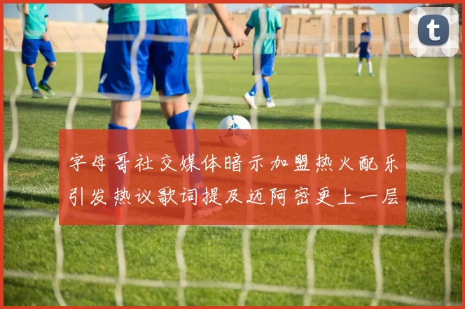 字母哥社交媒体暗示加盟热火配乐引发热议歌词提及迈阿密更上一层楼