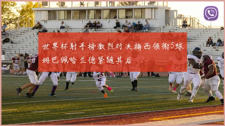 世界杯射手榜激烈对决梅西领衔5球姆巴佩哈兰德紧随其后