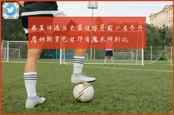 弗莱评选历史最佳球员前六名乔丹詹姆斯贾巴尔邓肯魔术师科比