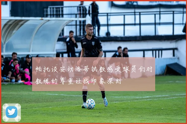 帕托谈安切洛蒂执教感受球员们对教练的尊重让我印象深刻