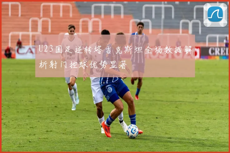 U23国足逆转塔吉克斯坦全场数据解析射门控球优势显著