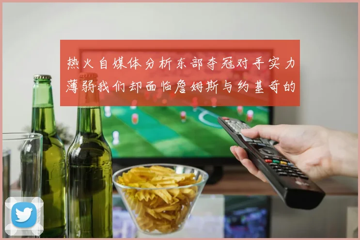 热火自媒体分析东部夺冠对手实力薄弱我们却面临詹姆斯与约基奇的挑战