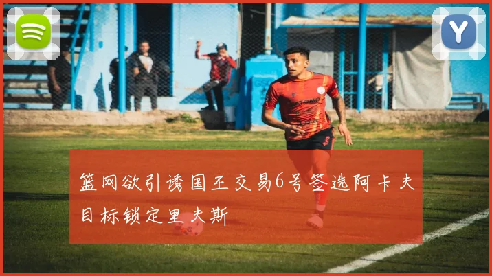 篮网欲引诱国王交易6号签选阿卡夫目标锁定里夫斯
