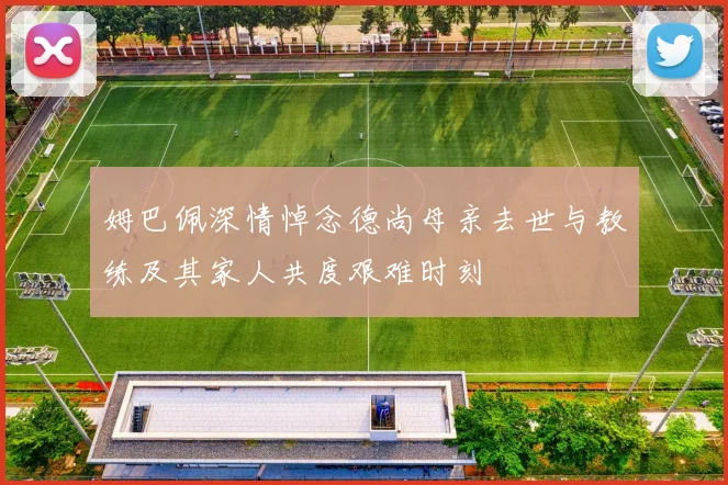 姆巴佩深情悼念德尚母亲去世与教练及其家人共度艰难时刻