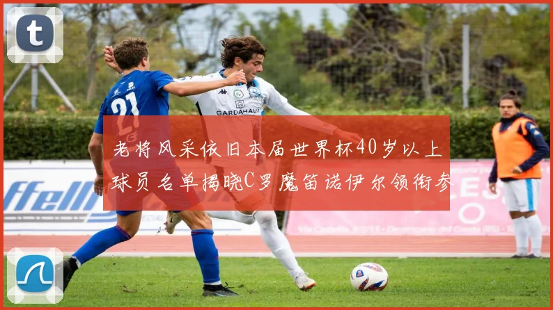 老将风采依旧本届世界杯40岁以上球员名单揭晓C罗魔笛诺伊尔领衔参赛