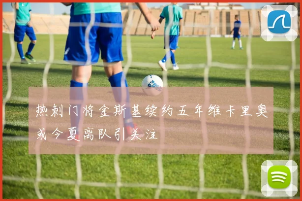 热刺门将金斯基续约五年维卡里奥或今夏离队引关注