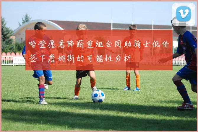 哈登愿意降薪重组合同助骑士低价签下詹姆斯的可能性分析