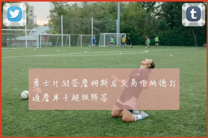 勇士计划签詹姆斯后交易伦纳德打造詹库卡超级阵容