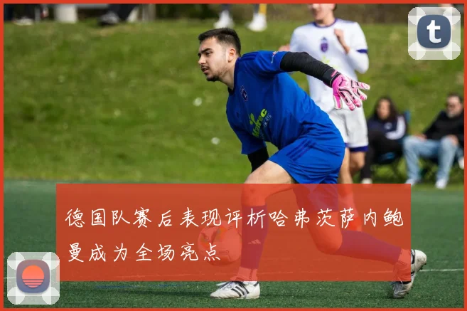 德国队赛后表现评析哈弗茨萨内鲍曼成为全场亮点